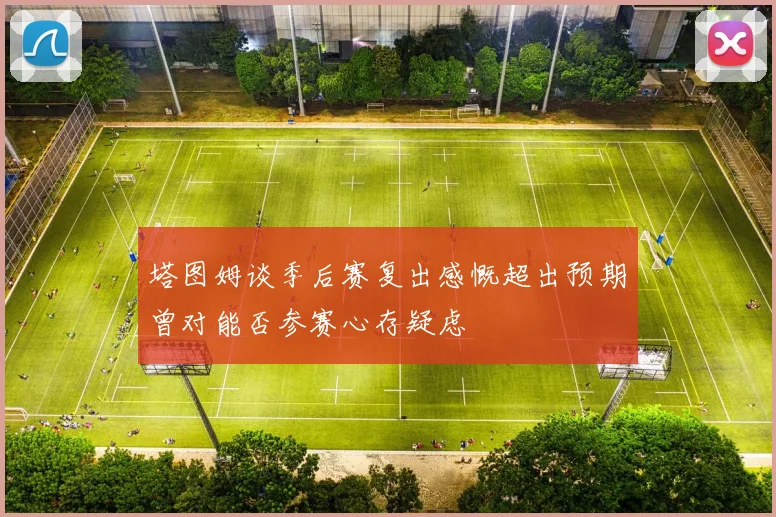 塔图姆谈季后赛复出感慨超出预期曾对能否参赛心存疑虑