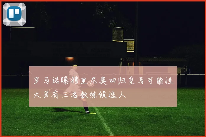 罗马诺曝穆里尼奥回归皇马可能性大另有三名教练候选人