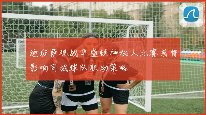 迪班萨观战华盛顿神秘人比赛或将影响同城球队联动策略