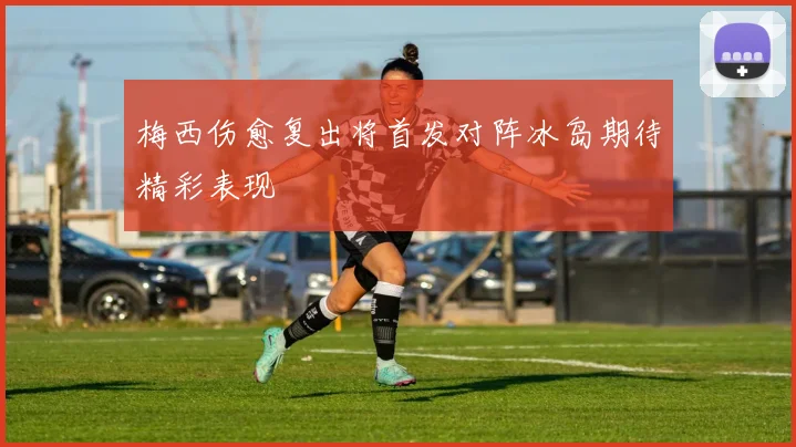 梅西伤愈复出将首发对阵冰岛期待精彩表现