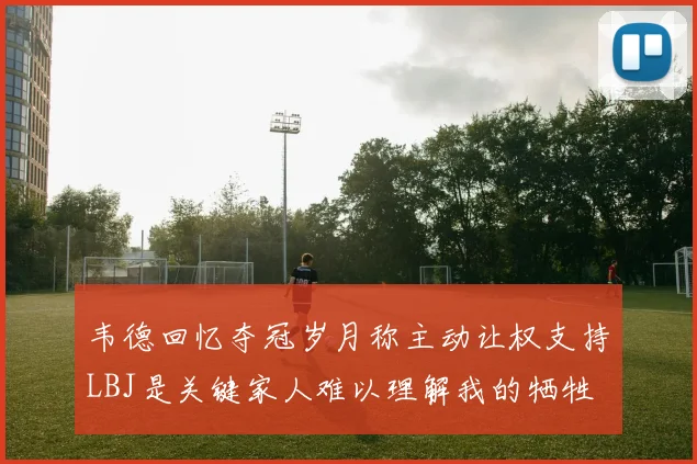 韦德回忆夺冠岁月称主动让权支持LBJ是关键家人难以理解我的牺牲