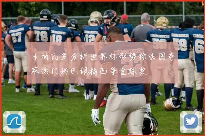 卡纳瓦罗分析世界杯形势称法国夺冠热门姆巴佩梅西争金球奖