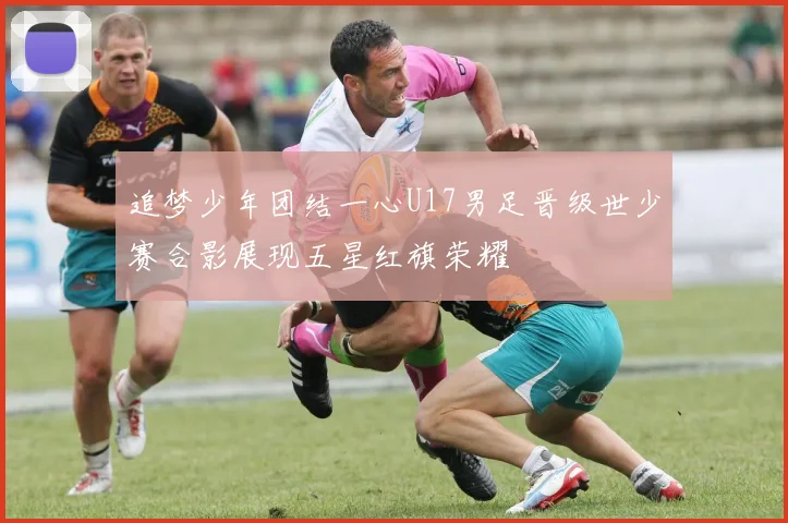 追梦少年团结一心U17男足晋级世少赛合影展现五星红旗荣耀