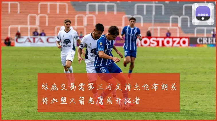 绿鹿交易需第三方支持杰伦布朗或将加盟火箭老鹰或开拓者
