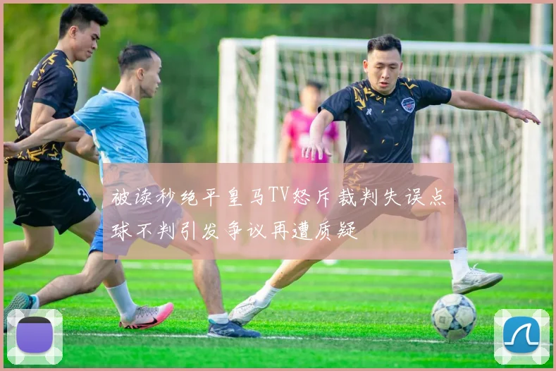 被读秒绝平皇马TV怒斥裁判失误点球不判引发争议再遭质疑