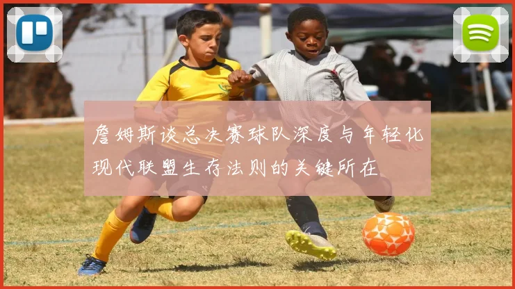 詹姆斯谈总决赛球队深度与年轻化现代联盟生存法则的关键所在