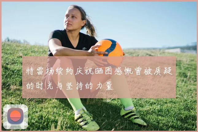 特雷杨续约庆祝晒图感慨曾被质疑的时光与坚持的力量