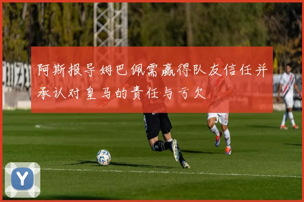 阿斯报导姆巴佩需赢得队友信任并承认对皇马的责任与亏欠