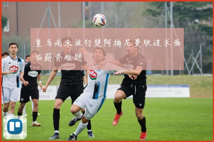 皇马尚未放行楚阿梅尼曼联追求面临薪资难题