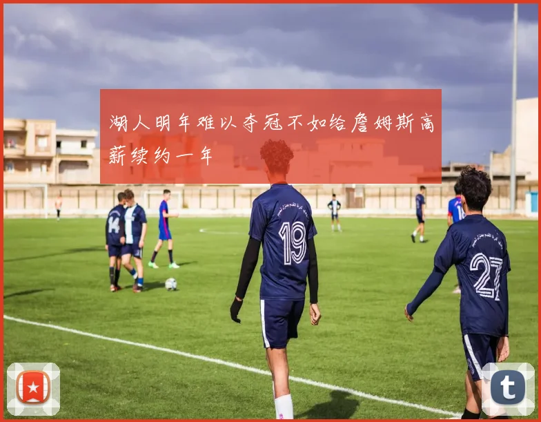 湖人明年难以夺冠不如给詹姆斯高薪续约一年
