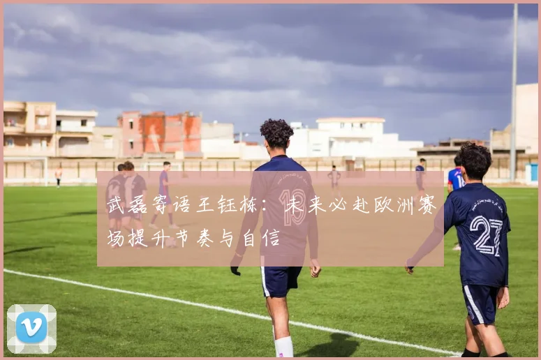 武磊寄语王钰栋：未来必赴欧洲赛场提升节奏与自信