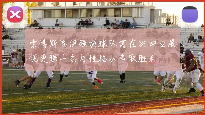 索博斯洛伊强调球队需在次回合展现更强斗志与性格以争取胜利