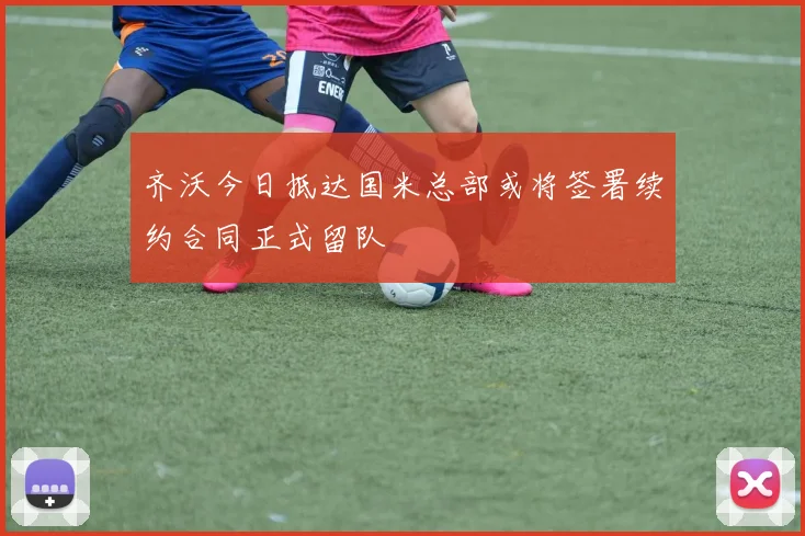 齐沃今日抵达国米总部或将签署续约合同正式留队
