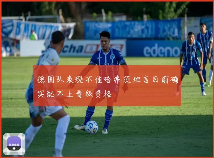 德国队表现不佳哈弗茨坦言目前确实配不上晋级资格