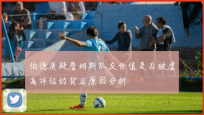 伯德质疑詹姆斯队友价值是否被虚高评估的背后原因分析