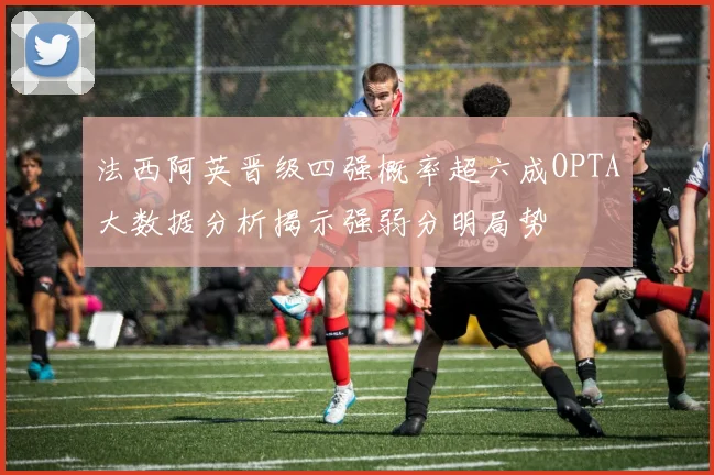 法西阿英晋级四强概率超六成OPTA大数据分析揭示强弱分明局势