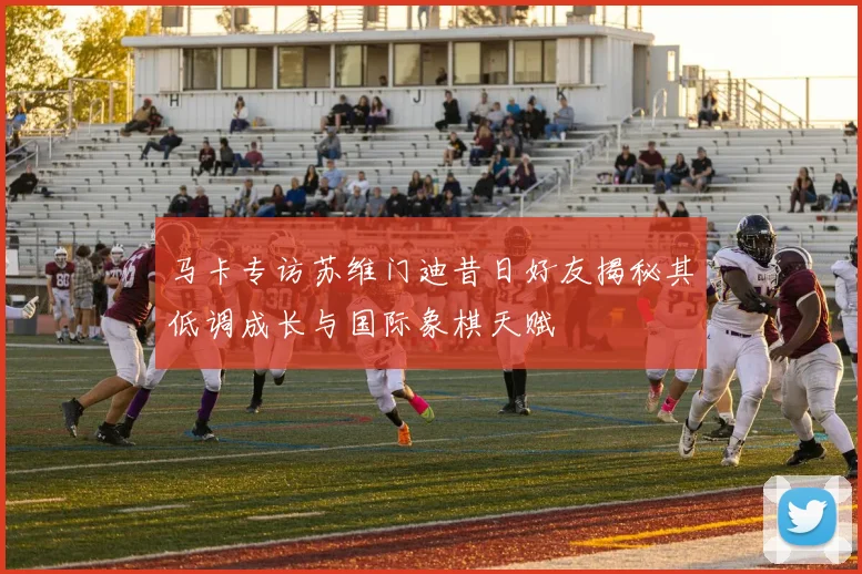 马卡专访苏维门迪昔日好友揭秘其低调成长与国际象棋天赋