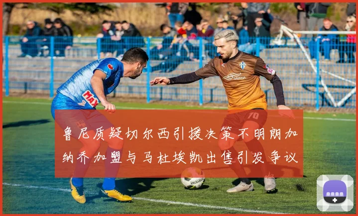 鲁尼质疑切尔西引援决策不明朗加纳乔加盟与马杜埃凯出售引发争议