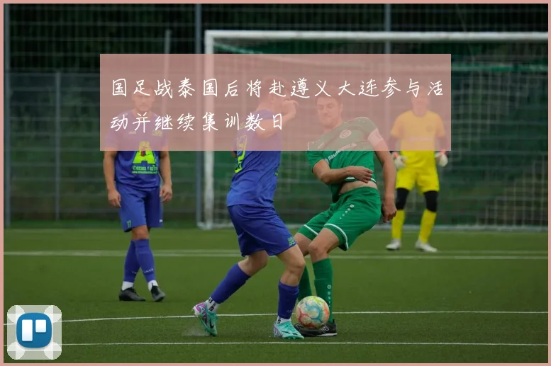国足战泰国后将赴遵义大连参与活动并继续集训数日