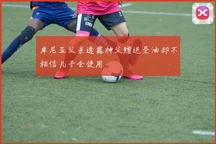 库尼亚父亲透露神父赠送圣油却不相信儿子会使用