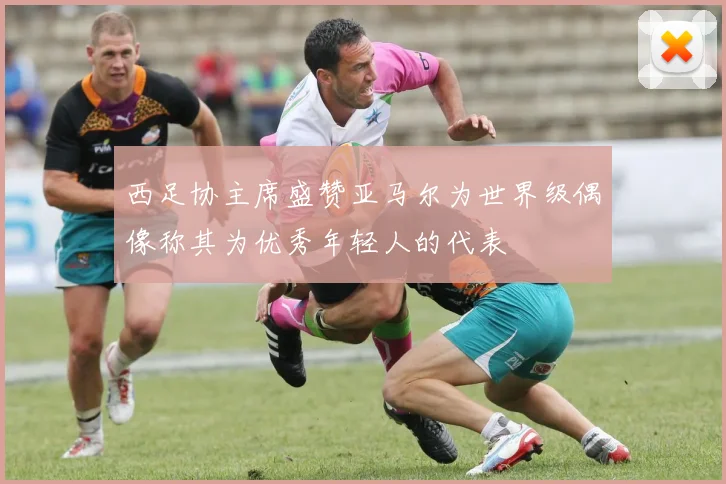 西足协主席盛赞亚马尔为世界级偶像称其为优秀年轻人的代表