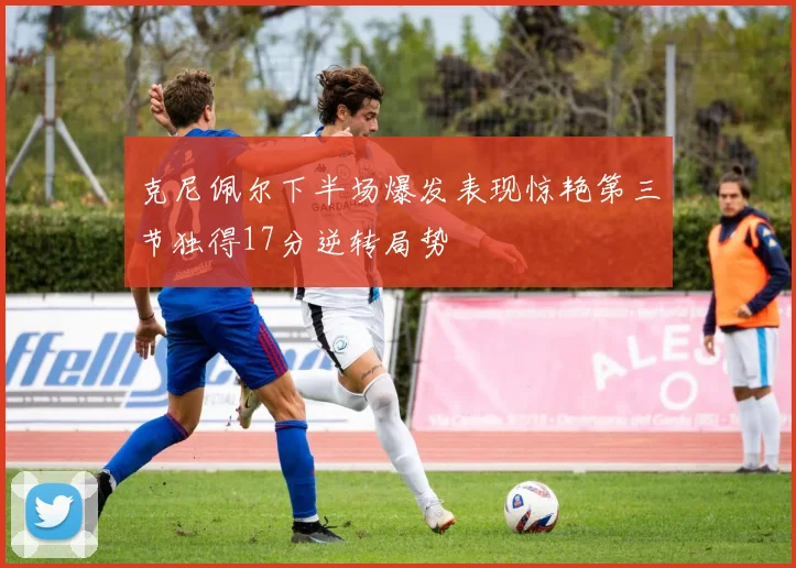 克尼佩尔下半场爆发表现惊艳第三节独得17分逆转局势